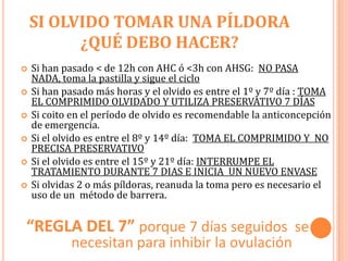 SI OLVIDO TOMAR UNA PÍLDORA
          ¿QUÉ DEBO HACER?
   Si han pasado < de 12h con AHC ó <3h con AHSG: NO PASA
    NADA, toma la pastilla y sigue el ciclo
   Si han pasado más horas y el olvido es entre el 1º y 7º día : TOMA
    EL COMPRIMIDO OLVIDADO Y UTILIZA PRESERVATIVO 7 DÍAS
   Si coito en el período de olvido es recomendable la anticoncepción
    de emergencia.
   Si el olvido es entre el 8º y 14º día: TOMA EL COMPRIMIDO Y NO
    PRECISA PRESERVATIVO
   Si el olvido es entre el 15º y 21º día: INTERRUMPE EL
    TRATAMIENTO DURANTE 7 DIAS E INICIA UN NUEVO ENVASE
   Si olvidas 2 o más píldoras, reanuda la toma pero es necesario el
    uso de un método de barrera.


“REGLA DEL 7” porque 7 días seguidos se se
            necesitan para inhibir la ovulación
 