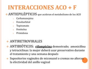 INTERACCIONES ACO + F
 ANTIEPILÉPTICOS que aceleran el metabolismo de los ACO
      1.   Carbamazepina
      2.   Fenobarbital
      3.   Topiramato
      4.   Fenitoína
      5.   Primidona


   ANTIRETROVIRALES
   ANTIBIÓTICOS: rifampicina demostrado; amoxicilina
    y tetraciclinas: la mujer deberá usar preservativo durante
    el tratamiento y una semana después
   Supositorios vaginales de miconazol o cremas no alteran
    la efectividad del anillo vaginal
 
