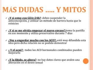 MÁS DUDAS ….. Y MITOS
   ¿Y si estoy con GEA>24h?: debes suspender la
    anticoncepción, y utilizar un método de barrera hasta que lo
    reinicies

   ¿Y si se me olvida empezar el nuevo envase?:toma la pastilla
    en ese momento y utiliza preservativo durante 7 días

   ¿Voy a engordar mucho con los ACO?: está muy difundida esta
    idea pero dicha relación no se podido demostrar

   ¿ Y el acné? : todos los ACO hormonales combinados pueden
    mejorarlo

   ¿Y la líbido, se altera?: no hay datos claros que avalen una
    alteración en el deseo sexual
 