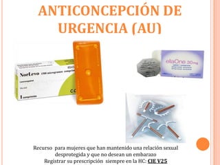 ANTICONCEPCIÓN DE
   URGENCIA (AU)




Recurso para mujeres que han mantenido una relación sexual
        desprotegida y que no desean un embarazo
    Registrar su prescripción siempre en la HC: CIE V25
 