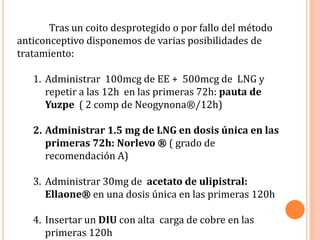 Tras un coito desprotegido o por fallo del método
anticonceptivo disponemos de varias posibilidades de
tratamiento:

   1. Administrar 100mcg de EE + 500mcg de LNG y
      repetir a las 12h en las primeras 72h: pauta de
      Yuzpe ( 2 comp de Neogynona®/12h)

   2. Administrar 1.5 mg de LNG en dosis única en las
      primeras 72h: Norlevo ® ( grado de
      recomendación A)

   3. Administrar 30mg de acetato de ulipistral:
      Ellaone® en una dosis única en las primeras 120h

   4. Insertar un DIU con alta carga de cobre en las
      primeras 120h
 