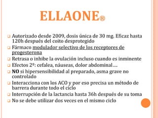ELLAONE®
 Autorizado desde 2009, dosis única de 30 mg. Eficaz hasta
  120h después del coito desprotegido
 Fármaco modulador selectivo de los receptores de
  progesterona
 Retrasa o inhibe la ovulación incluso cuando es inminente
 Efectos 2º: cefalea, náuseas, dolor abdominal….
 NO si hipersensibilidad al preparado, asma grave no
  controlado
 Interacciona con los ACO y por eso precisa un método de
  barrera durante todo el ciclo
 Interrupción de la lactancia hasta 36h después de su toma
 No se debe utilizar dos veces en el mismo ciclo
 