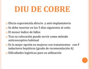 DIU DE COBRE
 Efecto espermicida directo y anti-implantatorio
 Se debe insertar en los 5 días siguientes al coito

 El menor índice de fallos

 Tras su colocación puede servir como método
  anticonceptivo habitual
 Es la mejor opción en mujeres con tratamientos con F
  inductores hepáticos (grado de recomendación A)
 Dificultades logísticas para su utilización
 