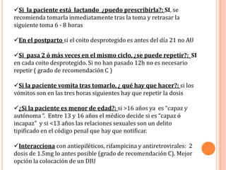 Si la paciente está lactando ¿puedo prescribirla?: SI, se
recomienda tomarla inmediatamente tras la toma y retrasar la
siguiente toma 6 - 8 horas

En el postparto si el coito desprotegido es antes del día 21 no AU

Si pasa 2 ó más veces en el mismo ciclo, ¿se puede repetir?: SI
en cada coito desprotegido. Si no han pasado 12h no es necesario
repetir ( grado de recomendación C )

Si la paciente vomita tras tomarlo, ¿ qué hay que hacer?: si los
vómitos son en las tres horas siguientes hay que repetir la dosis

¿Si la paciente es menor de edad?: si >16 años ya es “capaz y
autónoma “. Entre 13 y 16 años el médico decide si es “capaz ó
incapaz” y si <13 años las relaciones sexuales son un delito
tipificado en el código penal que hay que notificar.

Interacciona con antiepiléticos, rifampicina y antiretrovirales: 2
dosis de 1.5mg lo antes posible (grado de recomendación C). Mejor
opción la colocación de un DIU
 