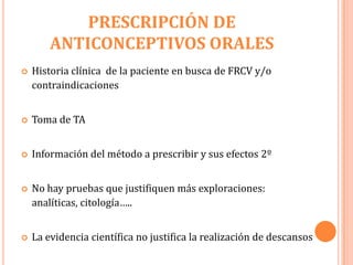 PRESCRIPCIÓN DE
        ANTICONCEPTIVOS ORALES
   Historia clínica de la paciente en busca de FRCV y/o
    contraindicaciones


   Toma de TA


   Información del método a prescribir y sus efectos 2º


   No hay pruebas que justifiquen más exploraciones:
    analíticas, citología…..


   La evidencia científica no justifica la realización de descansos
 