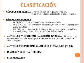 CLASIFICACIÓN
   MÉTODOS NATURALES : abstinencia periódica (Ogino- Knaus),
                               temperatura basal, estudio del moco cervical….

   MÉTODOS DE BARRERA
       1.   PRESERVATIVO MASCULINO: riesgo de rotura 0.6-2%
       2.   PRESERVATIVO FEMENINO con dos anillos, uno en fondo de vagina y otro
            cubre los labios
       3.   DIAFRAGMAS : caperuza de látex que cubre el cuello uterino, se colocan
            antes del coito y deben mantenerse hasta 6-8h después.

    ANTICONCEPTIVOS HORMONALES COMBINADOS (AHC): estrógenos
     que controlan el ciclo + gestágenos que son los responsables del efecto
     anticonceptivo

    ANTICONCEPCIÓN HORMONAL DE SÓLO GESTÁGENOS (AHSG)

    DISPOSITIVOS INTRAUTERINOS

    ESTERILIZACIÓN
 