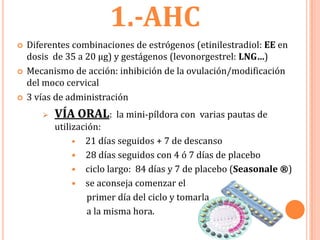 1.-AHC
   Diferentes combinaciones de estrógenos (etinilestradiol: EE en
    dosis de 35 a 20 µg) y gestágenos (levonorgestrel: LNG…)
   Mecanismo de acción: inhibición de la ovulación/modificación
    del moco cervical
   3 vías de administración
          VÍA ORAL:     la mini-píldora con varias pautas de
           utilización:
                • 21 días seguidos + 7 de descanso
                • 28 días seguidos con 4 ó 7 días de placebo
                • ciclo largo: 84 días y 7 de placebo (Seasonale ®)
                • se aconseja comenzar el
                    primer día del ciclo y tomarla
                    a la misma hora.
 