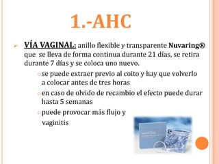 1.-AHC
   VÍA VAGINAL: anillo flexible y transparente Nuvaring®
    que se lleva de forma continua durante 21 días, se retira
    durante 7 días y se coloca uno nuevo.
         se puede extraer previo al coito y hay que volverlo
          a colocar antes de tres horas
         en caso de olvido de recambio el efecto puede durar

          hasta 5 semanas
         puede provocar más flujo y

          vaginitis
 