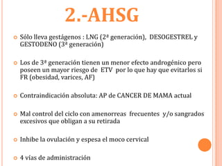 2.-AHSG
   Sólo lleva gestágenos : LNG (2ª generación), DESOGESTREL y
    GESTODENO (3ª generación)

   Los de 3ª generación tienen un menor efecto androgénico pero
    poseen un mayor riesgo de ETV por lo que hay que evitarlos si
    FR (obesidad, varices, AF)

   Contraindicación absoluta: AP de CANCER DE MAMA actual

   Mal control del ciclo con amenorreas frecuentes y/o sangrados
    excesivos que obligan a su retirada

   Inhibe la ovulación y espesa el moco cervical

   4 vías de administración
 