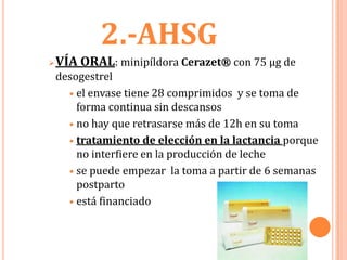 2.-AHSG
   VÍA ORAL: minipíldora Cerazet® con 75 µg de
    desogestrel
       el envase tiene 28 comprimidos y se toma de
        forma continua sin descansos
       no hay que retrasarse más de 12h en su toma

       tratamiento de elección en la lactancia porque
        no interfiere en la producción de leche
       se puede empezar la toma a partir de 6 semanas
        postparto
       está financiado
 