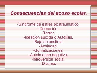 Consecuencias del acoso ecolar. -Síndrome de estrés postraumático. -Depresión. -Terror. -Ideación suicida o Autolisis. -Baja autoestima. -Ansiedad. -Somatizaciones. -Autoimagen negativa. -Introversión social. -Distima. 