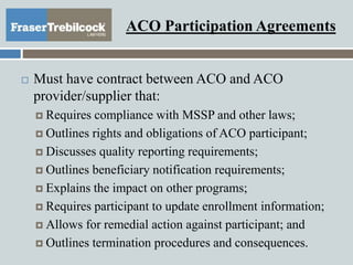 ACO Participation Agreements
 Must have contract between ACO and ACO
provider/supplier that:
 Requires compliance with MSSP and other laws;
 Outlines rights and obligations of ACO participant;
 Discusses quality reporting requirements;
 Outlines beneficiary notification requirements;
 Explains the impact on other programs;
 Requires participant to update enrollment information;
 Allows for remedial action against participant; and
 Outlines termination procedures and consequences.
 