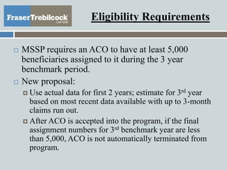 Eligibility Requirements
 MSSP requires an ACO to have at least 5,000
beneficiaries assigned to it during the 3 year
benchmark period.
 New proposal:
 Use actual data for first 2 years; estimate for 3rd year
based on most recent data available with up to 3-month
claims run out.
 After ACO is accepted into the program, if the final
assignment numbers for 3rd benchmark year are less
than 5,000, ACO is not automatically terminated from
program.
 
