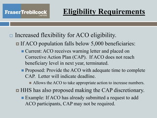 Eligibility Requirements
 Increased flexibility for ACO eligibility.
 If ACO population falls below 5,000 beneficiaries:
 Current: ACO receives warning letter and placed on
Corrective Action Plan (CAP). If ACO does not reach
beneficiary level in next year, terminated.
 Proposed: Provide the ACO with adequate time to complete
CAP. Letter will indicate deadline.
 Allows the ACO to take appropriate action to increase numbers.
 HHS has also proposed making the CAP discretionary.
 Example: If ACO has already submitted a request to add
ACO participants, CAP may not be required.
 