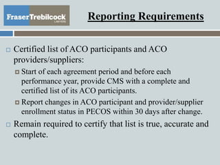 Reporting Requirements
 Certified list of ACO participants and ACO
providers/suppliers:
 Start of each agreement period and before each
performance year, provide CMS with a complete and
certified list of its ACO participants.
 Report changes in ACO participant and provider/supplier
enrollment status in PECOS within 30 days after change.
 Remain required to certify that list is true, accurate and
complete.
 