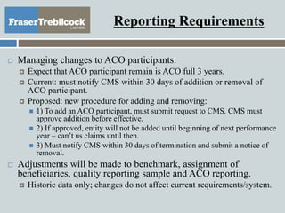 Reporting Requirements
 Managing changes to ACO participants:
 Expect that ACO participant remain is ACO full 3 years.
 Current: must notify CMS within 30 days of addition or removal of
ACO participant.
 Proposed: new procedure for adding and removing:
 1) To add an ACO participant, must submit request to CMS. CMS must
approve addition before effective.
 2) If approved, entity will not be added until beginning of next performance
year – can’t us claims until then.
 3) Must notify CMS within 30 days of termination and submit a notice of
removal.
 Adjustments will be made to benchmark, assignment of
beneficiaries, quality reporting sample and ACO reporting.
 Historic data only; changes do not affect current requirements/system.
 