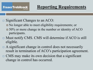 Reporting Requirements
 Significant Changes to an ACO:
 No longer able to meet eligibility requirements; or
 50% or more change in the number or identity of ACO
participants.
 Must notify CMS. CMS will determine if ACO is still
eligible.
 A significant change in control does not necessarily
result in termination of ACO’s participation agreement.
 CMS may make its own decision that a significant
change in control has occurred.
 