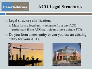 ACO Legal Structures
 Legal structure clarification:
 Must form a legal entity separate from any ACO
participant if the ACO participants have unique TINs.
 Do you form a new entity or can you use an existing
entity for your ACO?
 