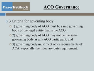ACO Governance
 3 Criteria for governing body:
 1) governing body of ACO must be same governing
body of the legal entity that is the ACO;
 2) governing body of ACO may not be the same
governing body as any ACO participant; and
 3) governing body must meet other requirements of
ACA, especially the fiduciary duty requirement.
 