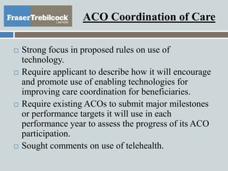 ACO Coordination of Care
 Strong focus in proposed rules on use of
technology.
 Require applicant to describe how it will encourage
and promote use of enabling technologies for
improving care coordination for beneficiaries.
 Require existing ACOs to submit major milestones
or performance targets it will use in each
performance year to assess the progress of its ACO
participation.
 Sought comments on use of telehealth.
 
