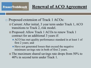 Renewal of ACO Agreement
 Proposed extension of Track 1 ACOs:
 Current: After initial, 3 year term under Track 1, ACO
transitions to Track 2, risk model.
 Proposed: Allow Track 1 ACOs to renew Track 1
contract for an additional 3 years if:
 ACO has met quality performance standard in at least 1 of
first 2 years; and
 Have not generated losses that exceed the negative
minimum savings rate in both of first 2 years.
 The maximum shared savings rate drops from 50% to
40% in second term under Track 1.
 