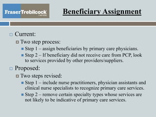 Beneficiary Assignment
 Current:
 Two step process:
 Step 1 – assign beneficiaries by primary care physicians.
 Step 2 – If beneficiary did not receive care from PCP, look
to services provided by other providers/suppliers.
 Proposed:
 Two steps revised:
 Step 1 – include nurse practitioners, physician assistants and
clinical nurse specialists to recognize primary care services.
 Step 2 – remove certain specialty types whose services are
not likely to be indicative of primary care services.
 
