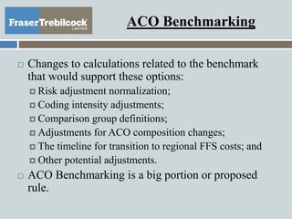 ACO Benchmarking
 Changes to calculations related to the benchmark
that would support these options:
 Risk adjustment normalization;
 Coding intensity adjustments;
 Comparison group definitions;
 Adjustments for ACO composition changes;
 The timeline for transition to regional FFS costs; and
 Other potential adjustments.
 ACO Benchmarking is a big portion or proposed
rule.
 