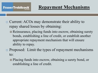 Repayment Mechanisms
 Current: ACOs may demonstrate their ability to
repay shared losses by obtaining:
 Reinsurance, placing funds into escrow, obtaining surety
bonds, establishing a line of credit, or establish another
appropriate repayment mechanism that will ensure
ability to repay.
 Proposed: Limit the types of repayment mechanisms
to:
 Placing funds into escrow, obtaining a surety bond, or
establishing a line of credit.
 