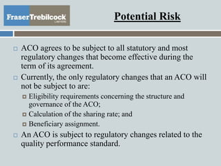 Potential Risk
 ACO agrees to be subject to all statutory and most
regulatory changes that become effective during the
term of its agreement.
 Currently, the only regulatory changes that an ACO will
not be subject to are:
 Eligibility requirements concerning the structure and
governance of the ACO;
 Calculation of the sharing rate; and
 Beneficiary assignment.
 An ACO is subject to regulatory changes related to the
quality performance standard.
 