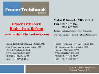 Fraser Trebilcock Davis & Dunlap, P.C.
124 W. Allegan Street, Suite 1000
Lansing, Michigan 48933
www.fraserlawfirm.com
Phone: (517) 482-5800
Fax: (517) 482-0887
Fraser Trebilcock Davis & Dunlap, P.C.
One Woodward Avenue, Suite 1550
Detroit, Michigan 48226
www.fraserlawfirm.com
Phone: (313) 237-7300
Fax: (313) 961-1651
Michael P. James, JD, MBA, CSSGB
Phone: (517) 377-0823
(313) 237-7300
Email: mjames@fraserlawfirm.com
www.linkedin.com/in/MichaelJamesLaw
© 2015 Fraser Trebilcock
Davis & Dunlap, P.C.
Fraser Trebilcock
Health Care Reform
www.mihealthcarelaws.com
 
