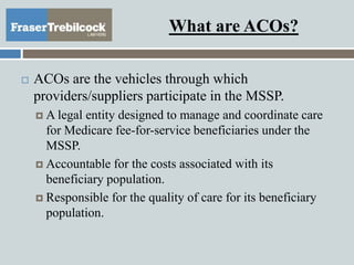 What are ACOs?
 ACOs are the vehicles through which
providers/suppliers participate in the MSSP.
 A legal entity designed to manage and coordinate care
for Medicare fee-for-service beneficiaries under the
MSSP.
 Accountable for the costs associated with its
beneficiary population.
 Responsible for the quality of care for its beneficiary
population.
 