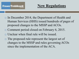 New Regulations
 In December 2014, the Department of Health and
Human Services (HHS) issued hundreds of pages of
proposed changes to the MSSP and ACOs.
 Comment period closed on February 6, 2015.
 Unclear when final rule will be issued.
 The proposed rule represent the largest set of
changes to the MSSP and rules governing ACOs
since the implementation of the ACA.
 
