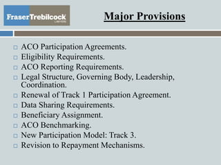 Major Provisions
 ACO Participation Agreements.
 Eligibility Requirements.
 ACO Reporting Requirements.
 Legal Structure, Governing Body, Leadership,
Coordination.
 Renewal of Track 1 Participation Agreement.
 Data Sharing Requirements.
 Beneficiary Assignment.
 ACO Benchmarking.
 New Participation Model: Track 3.
 Revision to Repayment Mechanisms.
 