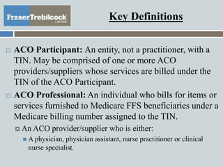 Key Definitions
 ACO Participant: An entity, not a practitioner, with a
TIN. May be comprised of one or more ACO
providers/suppliers whose services are billed under the
TIN of the ACO Participant.
 ACO Professional: An individual who bills for items or
services furnished to Medicare FFS beneficiaries under a
Medicare billing number assigned to the TIN.
 An ACO provider/supplier who is either:
 A physician, physician assistant, nurse practitioner or clinical
nurse specialist.
 