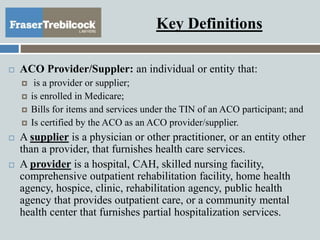 Key Definitions
 ACO Provider/Suppler: an individual or entity that:
 is a provider or supplier;
 is enrolled in Medicare;
 Bills for items and services under the TIN of an ACO participant; and
 Is certified by the ACO as an ACO provider/supplier.
 A supplier is a physician or other practitioner, or an entity other
than a provider, that furnishes health care services.
 A provider is a hospital, CAH, skilled nursing facility,
comprehensive outpatient rehabilitation facility, home health
agency, hospice, clinic, rehabilitation agency, public health
agency that provides outpatient care, or a community mental
health center that furnishes partial hospitalization services.
 