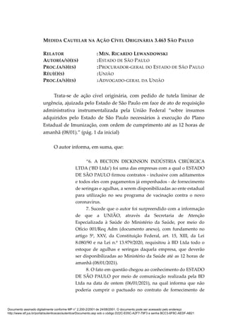 MEDIDA CAUTELAR NA AÇÃO CÍVEL ORIGINÁRIA 3.463 SÃO PAULO
RELATOR : MIN. RICARDO LEWANDOWSKI
AUTOR(A/S)(ES) :ESTADO DE SÃO PAULO
PROC.(A/S)(ES) :PROCURADOR-GERAL DO ESTADO DE SÃO PAULO
RÉU(É)(S) :UNIÃO
PROC.(A/S)(ES) :ADVOGADO-GERAL DA UNIÃO
Trata-se de ação cível originária, com pedido de tutela liminar de
urgência, ajuizada pelo Estado de São Paulo em face de ato de requisição
administrativa instrumentalizada pela União Federal “sobre insumos
adquiridos pelo Estado de São Paulo necessários à execução do Plano
Estadual de Imunização, com ordem de cumprimento até as 12 horas de
amanhã (08/01).” (pág. 1 da inicial)
O autor informa, em suma, que:
“6. A BECTON DICKINSON INDÚSTRIA CIRÚRGICA
LTDA (‘BD Ltda’) foi uma das empresas com a qual o ESTADO
DE SÃO PAULO firmou contratos - inclusive com aditamentos
e todos eles com pagamentos já empenhados - de fornecimento
de seringas e agulhas, a serem disponibilizadas ao ente estadual
para utilização no seu programa de vacinação contra o novo
coronavírus.
7. Sucede que o autor foi surpreendido com a informação
de que a UNIÃO, através da Secretaria de Atenção
Especializada à Saúde do Ministério da Saúde, por meio do
Ofício 001/Req Adm (documento anexo), com fundamento no
artigo 5º, XXV, da Constituição Federal, art. 15, XIII, da Lei
8.080/90 e na Lei n.º 13.979/2020, requisitou à BD Ltda todo o
estoque de agulhas e seringas daquela empresa, que deverão
ser disponibilizadas ao Ministério da Saúde até as 12 horas de
amanhã (08/01/2021).
8. O fato em questão chegou ao conhecimento do ESTADO
DE SÃO PAULO por meio de comunicação realizada pela BD
Ltda na data de ontem (06/01/2021), na qual informa que não
poderia cumprir o pactuado no contrato de fornecimento de
Documento assinado digitalmente conforme MP n° 2.200-2/2001 de 24/08/2001. O documento pode ser acessado pelo endereço
http://www.stf.jus.br/portal/autenticacao/autenticarDocumento.asp sob o código D22C-E05C-A2F7-79F3 e senha BCC3-6F8C-AEDF-AB21
 