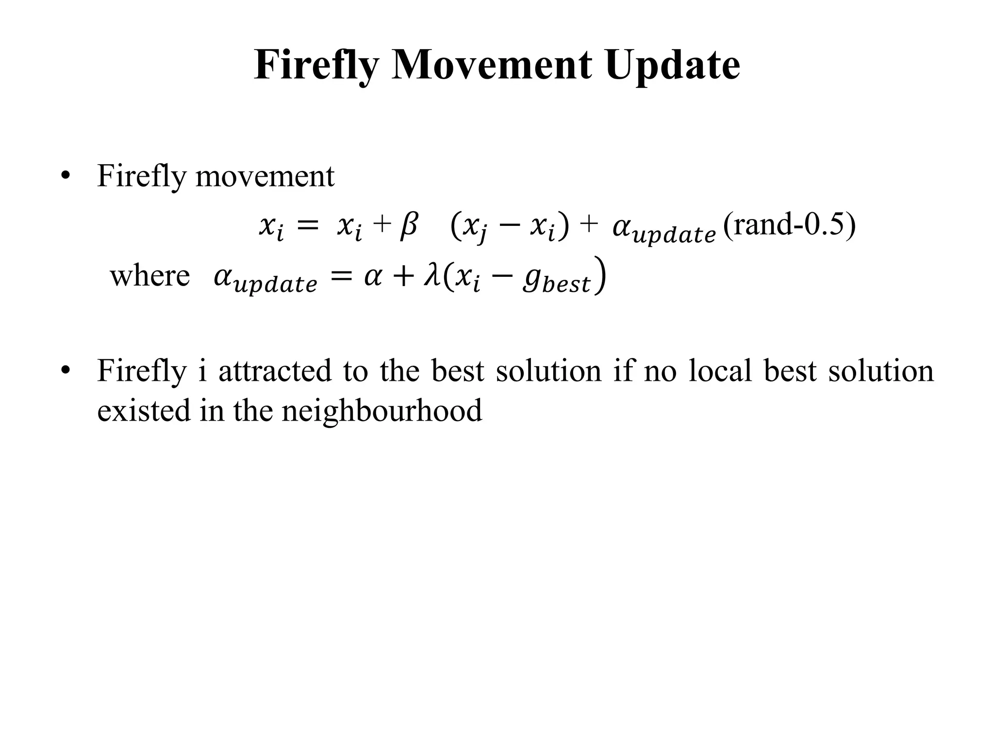Firefly Movement Update
• Firefly movement
𝑥𝑖 = 𝑥𝑖 + 𝛽 (𝑥𝑗 − 𝑥𝑖) + (rand-0.5)
where
• Firefly i attracted to the best solution if no local best solution
existed in the neighbourhood
𝛼 𝑢𝑝𝑑𝑎𝑡𝑒
൯𝛼 𝑢𝑝𝑑𝑎𝑡𝑒 = 𝛼 + 𝜆(𝑥𝑖 − 𝑔 𝑏𝑒𝑠𝑡
 
