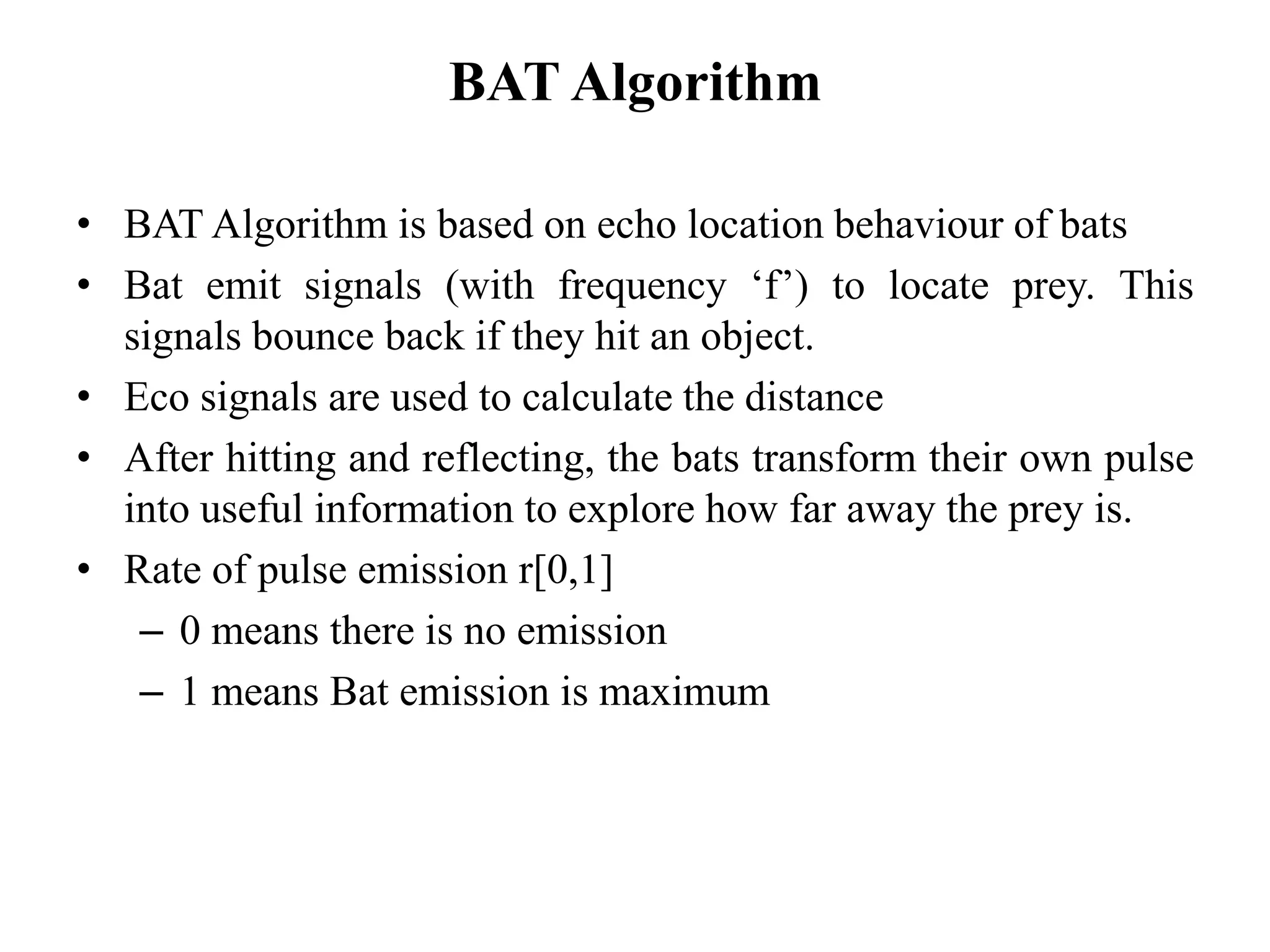 BAT Algorithm
• BAT Algorithm is based on echo location behaviour of bats
• Bat emit signals (with frequency ‘f’) to locate prey. This
signals bounce back if they hit an object.
• Eco signals are used to calculate the distance
• After hitting and reflecting, the bats transform their own pulse
into useful information to explore how far away the prey is.
• Rate of pulse emission r[0,1]
– 0 means there is no emission
– 1 means Bat emission is maximum
 