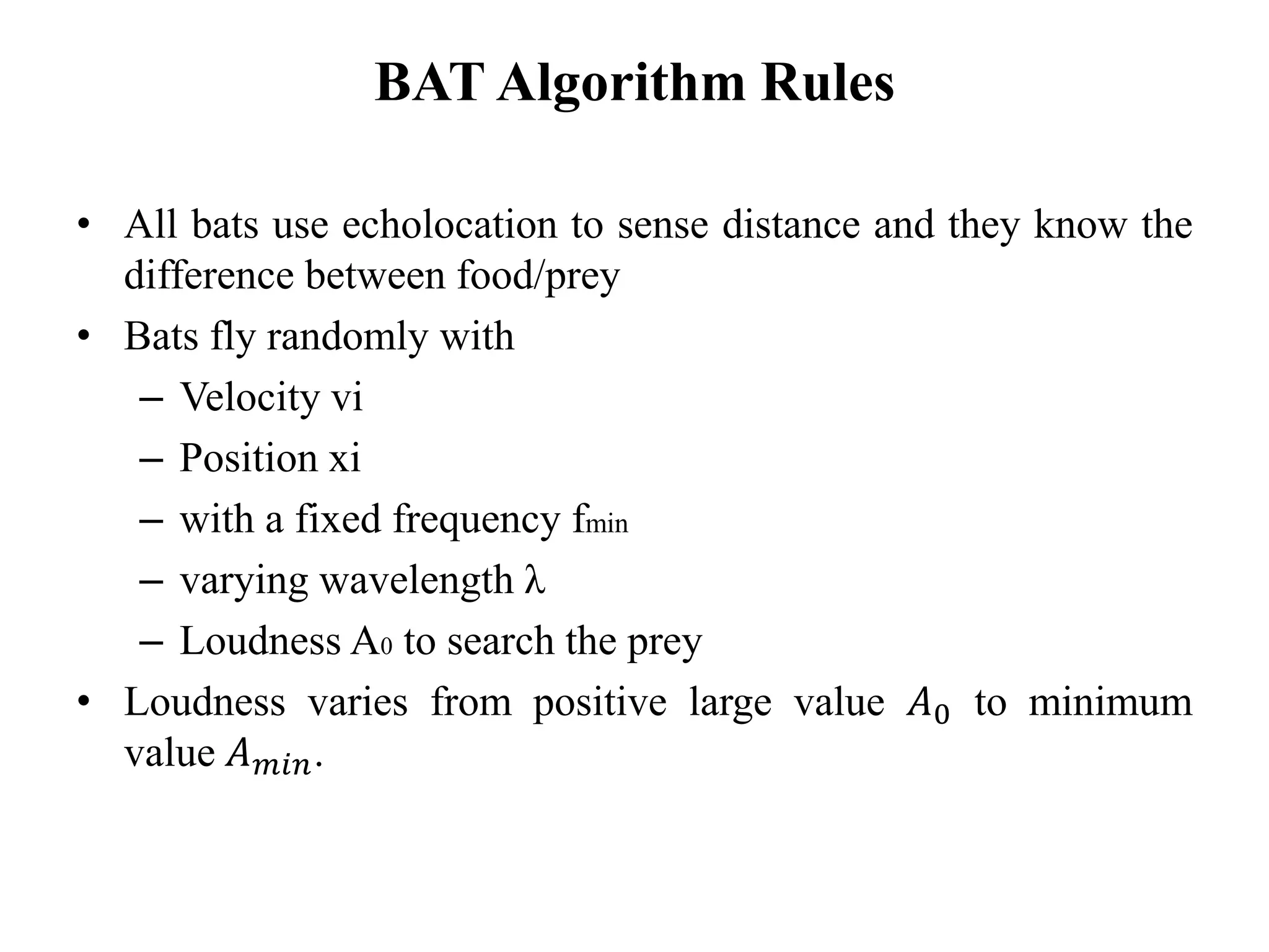 BAT Algorithm Rules
• All bats use echolocation to sense distance and they know the
difference between food/prey
• Bats fly randomly with
– Velocity vi
– Position xi
– with a fixed frequency fmin
– varying wavelength λ
– Loudness A0 to search the prey
• Loudness varies from positive large value 𝐴0 to minimum
value 𝐴 𝑚𝑖𝑛.
 