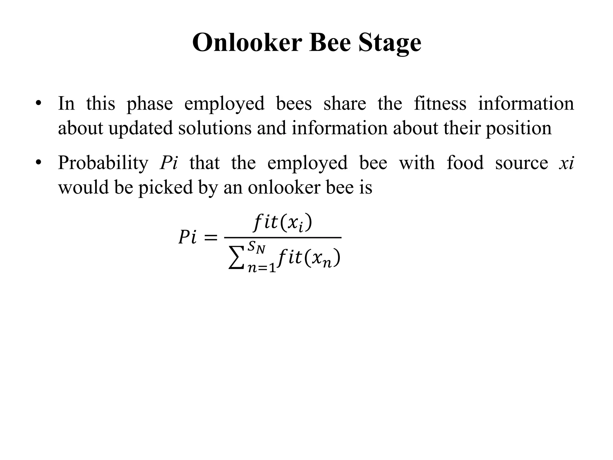 • In this phase employed bees share the fitness information
about updated solutions and information about their position
• Probability Pi that the employed bee with food source xi
would be picked by an onlooker bee is
Onlooker Bee Stage
𝑃𝑖 =
)𝑓𝑖𝑡(𝑥𝑖
෌ 𝑛=1
𝑆 𝑁
)𝑓𝑖𝑡(𝑥 𝑛
 