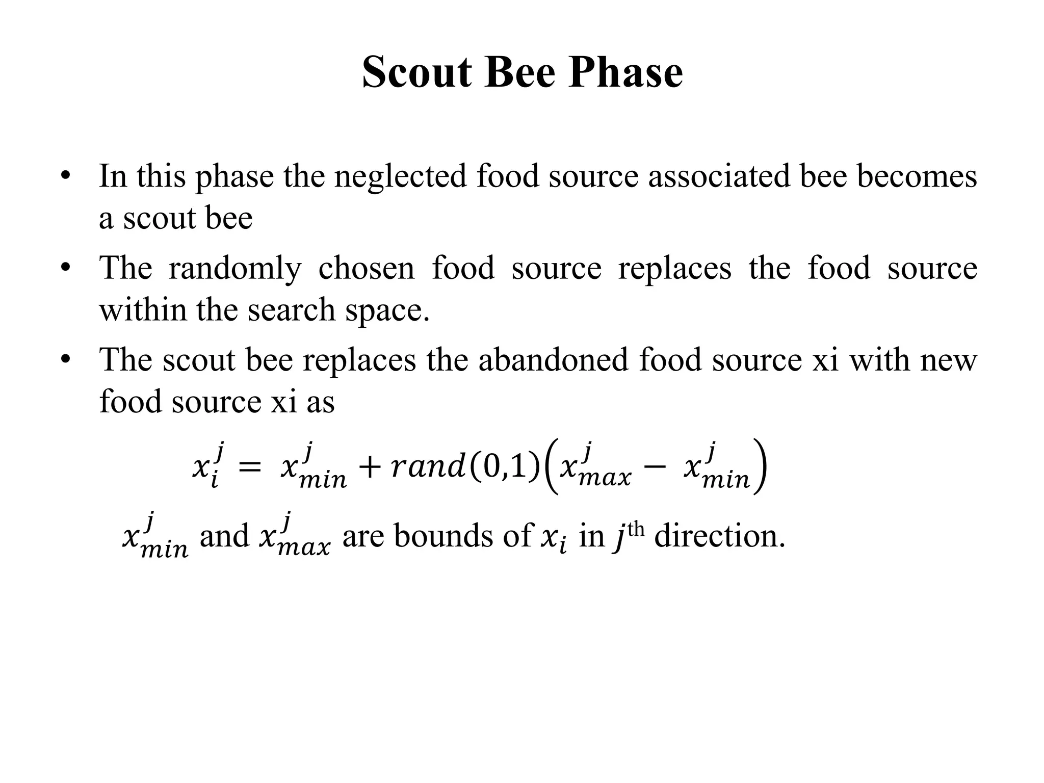 • In this phase the neglected food source associated bee becomes
a scout bee
• The randomly chosen food source replaces the food source
within the search space.
• The scout bee replaces the abandoned food source xi with new
food source xi as
𝑥𝑖
𝑗
= 𝑥 𝑚𝑖𝑛
𝑗
+ 𝑟𝑎𝑛𝑑 0,1 𝑥 𝑚𝑎𝑥
𝑗
− 𝑥 𝑚𝑖𝑛
𝑗
𝑥 𝑚𝑖𝑛
𝑗
and 𝑥 𝑚𝑎𝑥
𝑗
are bounds of 𝑥𝑖 in 𝑗th direction.
Scout Bee Phase
 