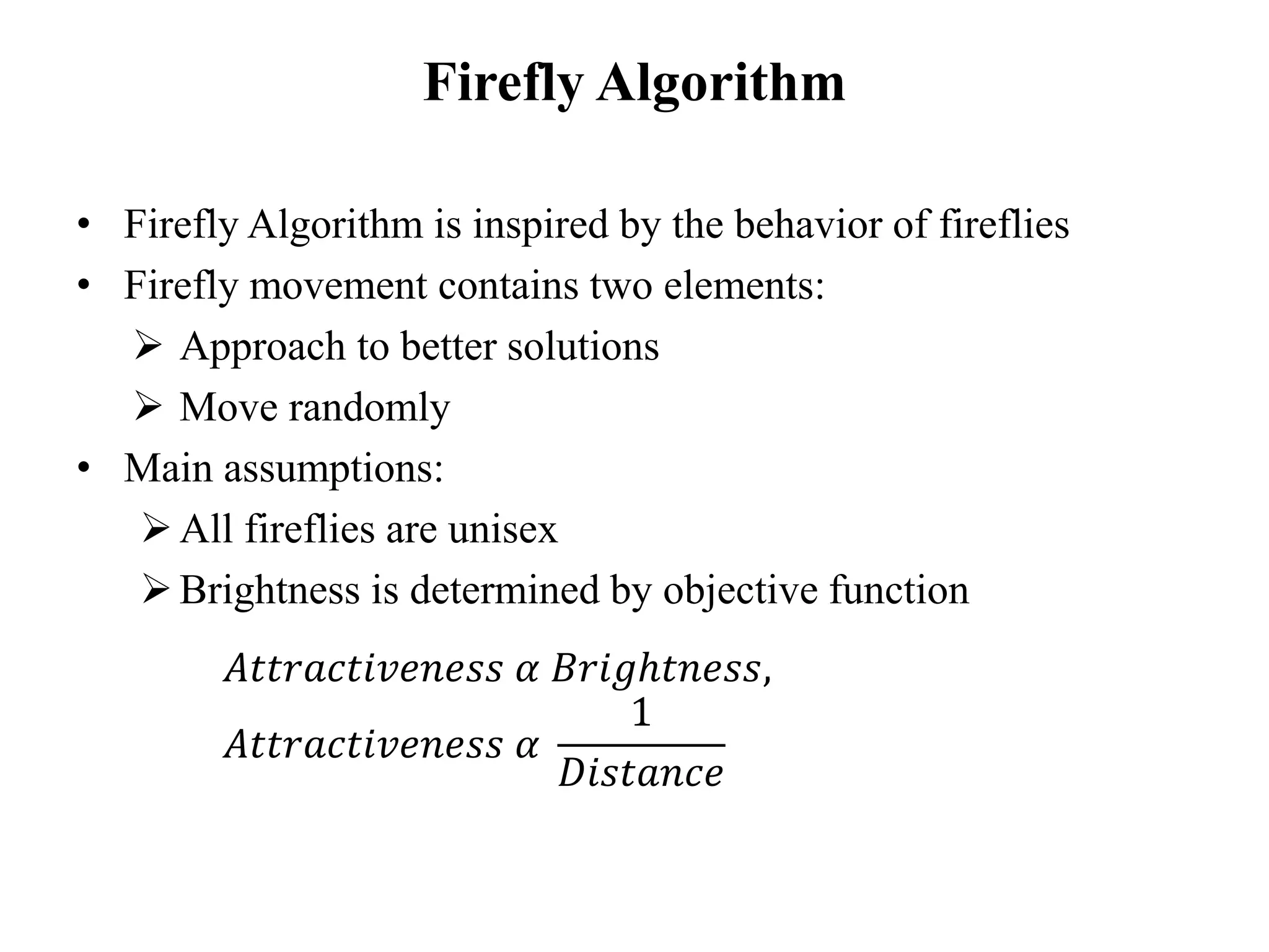 Firefly Algorithm
• Firefly Algorithm is inspired by the behavior of fireflies
• Firefly movement contains two elements:
➢ Approach to better solutions
➢ Move randomly
• Main assumptions:
➢All fireflies are unisex
➢Brightness is determined by objective function
𝐴𝑡𝑡𝑟𝑎𝑐𝑡𝑖𝑣𝑒𝑛𝑒𝑠𝑠 𝛼 𝐵𝑟𝑖𝑔ℎ𝑡𝑛𝑒𝑠𝑠,
𝐴𝑡𝑡𝑟𝑎𝑐𝑡𝑖𝑣𝑒𝑛𝑒𝑠𝑠 𝛼
1
𝐷𝑖𝑠𝑡𝑎𝑛𝑐𝑒
 