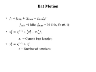 Bat Motion
• 𝑓𝑖 = 𝑓 𝑚𝑖𝑛 + 𝑓𝑚𝑎𝑥 − 𝑓 𝑚𝑖𝑛 𝛽
𝑓 𝑚𝑖𝑛 =1 kHz, 𝑓𝑚𝑎𝑥 = 90 kHz, 𝛽𝜖 (0, 1)
• 𝑣𝑖
𝑡
= 𝑣𝑖
𝑡−1
+ 𝑥𝑖
𝑡
− 𝑥∗ 𝑓𝑖
𝑥∗ − Current best location
• 𝑥𝑖
𝑡
= 𝑥𝑖
𝑡−1
+ 𝑣𝑖
𝑡
𝑡 − Number of iterations
 