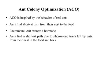 Ant Colony Optimization (ACO)
• ACO is inspired by the behavior of real ants
• Ants find shortest path from their nest to the food
• Pheromone: Ant excrete a hormone
• Ants find a shortest path due to pheromone trails left by ants
from their nest to the food and back
 
