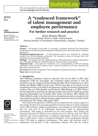 A “coalesced framework”
of talent management and
employee performance
For further research and practice
James Kwame Mensah
Graduate School of Public Administration,
National Institute of Development Administration, Bangkok, Thailand
Abstract
Purpose – The purpose of this paper is to provide a conceptual framework that demonstrates
the mechanisms through which talent management (TM) leads to the various dimensions of employee
performance.
Design/methodology/approach – A literature-based analysis was employed by combining
concepts from TM and employee performance. The syntheses of these two concepts lead to the
development of the conceptual framework.
Findings – The findings show that, implementation of a TM system leads to employee performance,
but a TM output mediates the relationship between TM and employee performance.
Originality/value – This paper has contributed to the conceptualisation of TM and employee
performance which will help to improve theory, research and practice in all fields concerned with
individual work performance.
Keywords Performance management, Talent management, Employee performance, Dimensions
Paper type Conceptual paper
1. Introduction
After McKinsey consultants coined the expression “the war for talent” in 1997, talent
management (TM) has increasingly and consistently gained attention in both the
practitioner and the academic literature (Kang and Sidhu, 2014; Sonnenberg et al., 2014;
Collings and Mellahi, 2009). In recent years, TM has been high on the agenda of most
organisations because of the belief in the importance of talent in achieving organisational
excellence (Iles et al., 2010; Beechler and Woodward, 2009; Michaels et al., 2001). While it
has been generally accepted that all employees possess talent and that all jobs are equally
important (Buckingham and Vosburgh, 2001; Ashton and Morton, 2005; O’Reilly and
Pfeffer, 2000), the reality is that there are jobs in all organisations that are considered to be
more important and this is reflected through a higher perceived status and salary (Ulrich
and Smallwood, 2011; Berger, 2004; Gagné, 2004).
This belief in the potential of TM has led to research into the various aspects of
the concept. In spite of its growing popularity, however, there is no clear conception
of how TM connects to employee performance, even though it is well acknowledged
that the sum total of an individual’s performance leads to organisational
performance. This paper is motivated by two main reasons. First, despite the
enormous literature on TM for over a decade now, it is still not clear how TM is
related to the various dimensions of employee performance. Second, the current
state of TM seems to lack a conceptual framework of the mechanisms through
which TM leads to employee performance. This paper will therefore help to
understand and provide a clear relationship between TM and the various
International Journal of
Productivity and Performance
Management
Vol. 64 No. 4, 2015
pp. 544-566
© Emerald Group Publishing Limited
1741-0401
DOI 10.1108/IJPPM-07-2014-0100
Received 1 July 2014
Revised 12 September 2014
22 December 2014
Accepted 30 December 2014
The current issue and full text archive of this journal is available on Emerald Insight at:
www.emeraldinsight.com/1741-0401.htm
544
IJPPM
64,4
 
