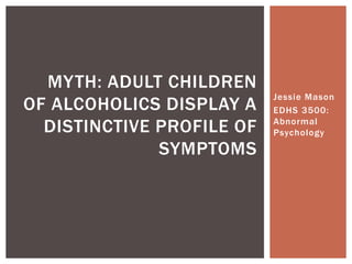 Jessie Mason
EDHS 3500:
Abnormal
Psychology
MYTH: ADULT CHILDREN
OF ALCOHOLICS DISPLAY A
DISTINCTIVE PROFILE OF
SYMPTOMS
 