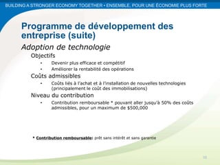BUILDING A STRONGER ECONOMY TOGETHER • ENSEMBLE, POUR UNE ÉCONOMIE PLUS FORTE




      Programme de développement des
      entreprise (suite)
      Adoption de technologie
         Objectifs
              •    Devenir plus efficace et compétitif
              •    Améliorer la rentabilité des opérations
         Coûts admissibles
              •    Coûts liés à l’achat et à l’installation de nouvelles technologies
                   (principalement le coût des immobilisations)
         Niveau du contribution
              •    Contribution remboursable * pouvant aller jusqu’à 50% des coûts
                   admissibles, pour un maximum de $500,000




          * Contribution remboursable: prêt sans intérêt et sans garantie




                                                                                        10
 