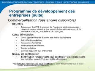 BUILDING A STRONGER ECONOMY TOGETHER • ENSEMBLE, POUR UNE ÉCONOMIE PLUS FORTE




      Programme de développement des
      entreprises (suite)
     Commercialisation (pas encore disponible)
        Objectifs
             •    Encourager les PME à se doter de l’expertise et des ressources
                  nécessaires pour accroitre leur capacité de mettre en marché de
                  nouveaux produits, procédés et technologies.
        Coûts admissibles
             •    Coûts opérationnelles et coûts des bien d’équipement
             •    Activités de marketing
             •    Ressources humaines
             •    Financement par actions
             •    Réglementation
             •    Service d’appoint aux entreprises
        Niveau de contribution
             •    Contribution remboursable sous condition * ou remboursable
                  pouvant aller jusqu’à 75% des coûts admissibles.

         * Contribution remboursable sous condition : Le client doit démontrer que le risque
              associé à la commercialisation est élevé.
                                                                                               12
 