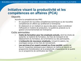 BUILDING A STRONGER ECONOMY TOGETHER • ENSEMBLE, POUR UNE ÉCONOMIE PLUS FORTE




      Initiative visant la productivité et les
      compétences en affaires (PCA)
         Objectifs
             Accroître la compétitivité des PME:
             •    En acquérant de nouvelles compétences techniques ou de nouvelles
                  compétences en affaire qui profiteront à l’entreprise
             •    En élaborant en en mettant en œuvre des plans visant à améliorer
                  l’efficacité en matière de production, la qualité du produite ou la
                  gestion environnementale de l’entreprise
         Coûts admissibles
             •    Coûts de formation pour les employés actuels, dont les droite de
                  scolarité, la matériel de formation, les frais de transport et de
                  déplacement du formateur, de la formatrice ou des participants.
             •    L’embauche de nouveaux employés, incluant le salaire, les
                  avantages sociaux et les frais de recrutement.
             •    Les services d’un expert-conseil ou d’une société capable de
                  fournir l’expertise nécessaire pour élaborer et mettre en œuvre un
                  programme d’amélioration de la productivité, d’assurance de la qualité
                  ou un programme de certification de l’ISO.



                                                                                        13
 