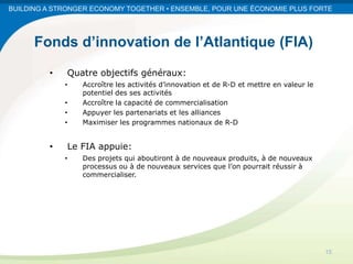 BUILDING A STRONGER ECONOMY TOGETHER • ENSEMBLE, POUR UNE ÉCONOMIE PLUS FORTE




      Fonds d’innovation de l’Atlantique (FIA)
         •   Quatre objectifs généraux:
             •   Accroître les activités d’innovation et de R-D et mettre en valeur le
                 potentiel des ses activités
             •   Accroître la capacité de commercialisation
             •   Appuyer les partenariats et les alliances
             •   Maximiser les programmes nationaux de R-D


         •   Le FIA appuie:
             •   Des projets qui aboutiront à de nouveaux produits, à de nouveaux
                 processus ou à de nouveaux services que l’on pourrait réussir à
                 commercialiser.




                                                                                         15
 